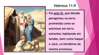 Hebreus 11:9
 Foi pela fé que Abraão
peregrinou na terra
prometida como se
estivesse em terra
estranha; habitando em
tendas, bem como Isaque
e Jacó, co-herdeiros da
mesma promessa.
Hebreus 11:9
 
