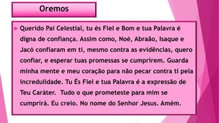 Oremos
 Querido Pai Celestial, tu és Fiel e Bom e tua Palavra é
digna de confiança. Assim como, Noé, Abraão, Isaque e
Jacó confiaram em ti, mesmo contra as evidências, quero
confiar, e esperar tuas promessas se cumprirem. Guarda
minha mente e meu coração para não pecar contra ti pela
incredulidade. Tu És Fiel e tua Palavra é a expressão de
Teu Caráter. Tudo o que prometeste para mim se
cumprirá. Eu creio. No nome do Senhor Jesus. Amém.
 