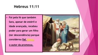 Hebreus 11:11
 Foi pela fé que também
Sara, apesar de estéril e
idade avançada, recebeu
poder para gerar um filho
(ter descendência) porque
considerou fiel (Deus)
o autor da promessa.
Hebreus 11:11
 