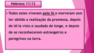 Hebreus 11:13
Todos estes viveram pela fé e morreram sem
ter obtido a realização da promessa, depois
de tê-la visto e saudado de longe, e depois
de se reconhecerem estrangeiros e
peregrinos na terra.
 