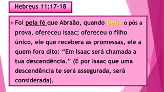 Hebreus 11:17-18
Foi pela fé que Abraão, quando Deus o pôs a
prova, ofereceu Isaac; ofereceu o filho
único, ele que recebera as promessas, ele a
quem fora dito: “Em Isaac será chamada a
tua descendência.” (É por Isaac que uma
descendência te será assegurada, será
considerada).
 