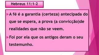 Hebreus 11:1-2
A fé é a garantia (certeza) antecipada do
que se espera, a prova (a convicção)de
realidades que não se veem.
Foi por ela que os antigos deram o seu
testemunho.
 