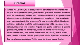 Oremos
 Amado Pai Celestial, tu és todo poderoso para fazer infinitamente mais
do que posso pensar ou pedir, pois foste tu que deste a Abraão e Sara um
filho em sua velhice, embora Sara também fosse estéril. Tu que de Isaque
chamou a descendência de Abraão como as estrelas do céu e a areia do
mar, mesmo antes de isto acontecer. Tu que provaste a fé de Abraão ao
extremo, pedindo o seu filho legítimo prometido e tão esperado, tu me
sondas, me provas e vê se existe fé para crer que tu farás tudo o que me
prometeste, tanto em minha vida, como em minha descendência, e
infinitamente mais, pois não és apenas Deus de Abraão, mas és o meu
Deus, o Deus Eterno e Fiel em quem ponho minha esperança e confiança.
Que eu seja aprovado(a) por Ti. Em nome do Senhor Jesus. Amém.
 