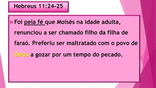 Hebreus 11:24-25
Foi pela fé que Moisés na idade adulta,
renunciou a ser chamado filho da filha de
faraó. Preferiu ser maltratado com o povo de
Deus a gozar por um tempo do pecado.
 
