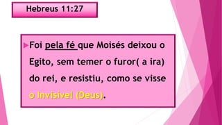Hebreus 11:27
Foi pela fé que Moisés deixou o
Egito, sem temer o furor( a ira)
do rei, e resistiu, como se visse
o Invisível (Deus).
 