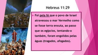 Hebreus 11:29
 Foi pela fé que o povo de Israel
atravessou o mar Vermelho como
se fosse terra enxuta, ao passo
que os egípcios, tentando-o
também, foram engolidos pelas
águas (tragados, afogados).
Hebreus 11:29
 