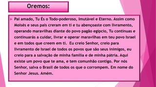 Oremos:
 Pai amado, Tu És o Todo-poderoso, Imutável e Eterno. Assim como
Moisés e seus pais creram em ti e tu abençoaste com livramento,
operando maravilhas diante do povo pagão egípcio, Tu continuas e
continuarás a cuidar, livrar e operar maravilhas em teu povo Israel
e em todos que creem em ti. Eu creio Senhor, creio para
livramento de Israel de todos os povos que são seus inimigos, eu
creio para a salvação de minha família e de minha pátria. Aqui
existe um povo que te ama, e tem comunhão contigo. Por nós
Senhor, salva o Brasil de todos os que o corrompem. Em nome do
Senhor Jesus. Amém.
 