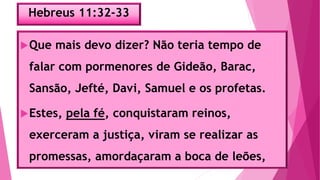 Hebreus 11:32-33
Que mais devo dizer? Não teria tempo de
falar com pormenores de Gideão, Barac,
Sansão, Jefté, Davi, Samuel e os profetas.
Estes, pela fé, conquistaram reinos,
exerceram a justiça, viram se realizar as
promessas, amordaçaram a boca de leões,
 