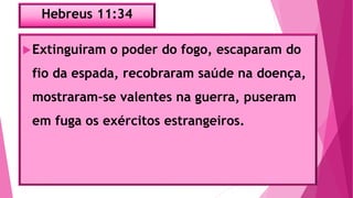 Hebreus 11:34
Extinguiram o poder do fogo, escaparam do
fio da espada, recobraram saúde na doença,
mostraram-se valentes na guerra, puseram
em fuga os exércitos estrangeiros.
 