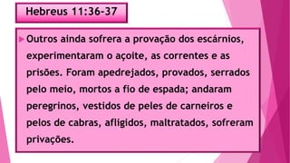 Hebreus 11:36-37
Outros ainda sofrera a provação dos escárnios,
experimentaram o açoite, as correntes e as
prisões. Foram apedrejados, provados, serrados
pelo meio, mortos a fio de espada; andaram
peregrinos, vestidos de peles de carneiros e
pelos de cabras, afligidos, maltratados, sofreram
privações.
 