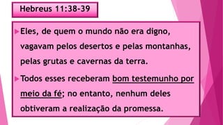 Hebreus 11:38-39
Eles, de quem o mundo não era digno,
vagavam pelos desertos e pelas montanhas,
pelas grutas e cavernas da terra.
Todos esses receberam bom testemunho por
meio da fé; no entanto, nenhum deles
obtiveram a realização da promessa.
 