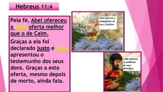 Hebreus 11:4
Pela fé, Abel ofereceu
a Deus oferta melhor
que o de Caim.
Graças a ela foi
declarado justo e Deus
apresentou o
testemunho dos seus
dons. Graças a esta
oferta, mesmo depois
de morto, ainda fala.
 