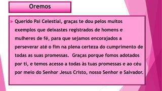 Oremos
 Querido Pai Celestial, graças te dou pelos muitos
exemplos que deixastes registrados de homens e
mulheres de fé, para que sejamos encorajados a
perseverar até o fim na plena certeza do cumprimento de
todas as suas promessas. Graças porque fomos adotados
por ti, e temos acesso a todas às tuas promessas e ao céu
por meio do Senhor Jesus Cristo, nosso Senhor e Salvador.
 