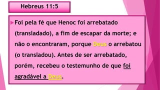 Hebreus 11:5
Foi pela fé que Henoc foi arrebatado
(transladado), a fim de escapar da morte; e
não o encontraram, porque Deus o arrebatou
(o transladou). Antes de ser arrebatado,
porém, recebeu o testemunho de que foi
agradável a Deus.
 