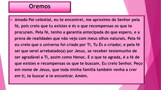 Oremos
 Amado Pai celestial, eu te encontrei, me aproximo do Senhor pela
fé, pois creio que tu existes e és o que recompensas os que te
procuram. Pela fé, tenho a garantia antecipada do que espero, e a
prova de realidades que não vejo com meus olhos naturais. Pela fé
eu creio que o universo foi criado por Ti, Tu És o criador, e pela fé
sei que serei arrebatado(a) por Jesus, se receber testemunho de
ser agradável a Ti, assim como Henoc. E o que te agrada, é a fé de
que existes e recompensas os que te buscam. Eu creio Senhor. Peço
em nome de Jesus, que toda minha família também venha a crer
em ti, te buscar e te encontrar. Amém.
 