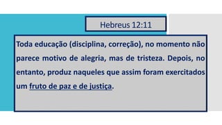 Hebreus 12:11
Toda educação (disciplina, correção), no momento não
parece motivo de alegria, mas de tristeza. Depois, no
entanto, produz naqueles que assim foram exercitados
um fruto de paz e de justiça.
 