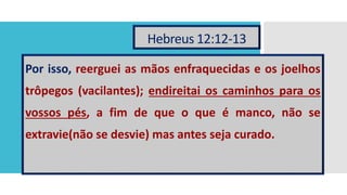 Hebreus 12:12-13
Por isso, reerguei as mãos enfraquecidas e os joelhos
trôpegos (vacilantes); endireitai os caminhos para os
vossos pés, a fim de que o que é manco, não se
extravie(não se desvie) mas antes seja curado.
 