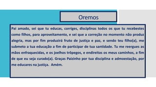 Oremos
Pai amado, sei que tu educas, corriges, disciplinas todos os que tu recebestes
como filhos, para aproveitamento, e sei que a correção no momento não produz
alegria, mas por fim produzirá fruto de justiça e paz, e sendo teu filho(a), me
submeto a tua educação a fim de participar de tua santidade. Tu me reergues as
mãos enfraquecidas, e os joelhos trôpegos, e endireitas os meus caminhos, a fim
de que eu seja curado(a). Graças Paizinho por tua disciplina e admoestação, por
me educares na justiça. Amém.
 