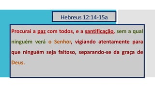 Hebreus 12:14-15a
Procurai a paz com todos, e a santificação, sem a qual
ninguém verá o Senhor, vigiando atentamente para
que ninguém seja faltoso, separando-se da graça de
Deus.
 