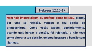 Hebreus 12:16-17
Nem haja impuro algum, ou profano, como foi Esaú, o qual,
por uma só refeição, vendeu o seu direito de
primogenitura. Como vocês sabem, posteriormente,
quando quis herdar a benção, foi rejeitado, e não teve
como alterar a sua decisão, embora buscasse a benção com
lágrimas.
 