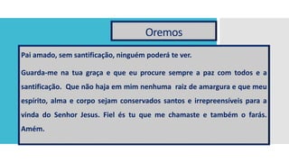 Oremos
Pai amado, sem santificação, ninguém poderá te ver.
Guarda-me na tua graça e que eu procure sempre a paz com todos e a
santificação. Que não haja em mim nenhuma raiz de amargura e que meu
espírito, alma e corpo sejam conservados santos e irrepreensíveis para a
vinda do Senhor Jesus. Fiel és tu que me chamaste e também o farás.
Amém.
 
