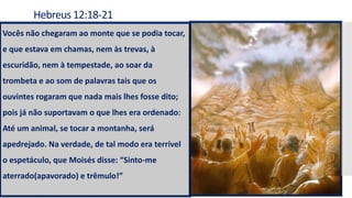 Hebreus 12:18-21
Vocês não chegaram ao monte que se podia tocar,
e que estava em chamas, nem às trevas, à
escuridão, nem à tempestade, ao soar da
trombeta e ao som de palavras tais que os
ouvintes rogaram que nada mais lhes fosse dito;
pois já não suportavam o que lhes era ordenado:
Até um animal, se tocar a montanha, será
apedrejado. Na verdade, de tal modo era terrível
o espetáculo, que Moisés disse: “Sinto-me
aterrado(apavorado) e trêmulo!”
 