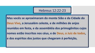 Hebreus 12:22-23
Mas vocês se aproximaram do monte Sião e da Cidade do
Deus Vivo, a Jerusalém celeste, e de milhões de anjos
reunidos em festa, e da assembléia dos primogênitos cujos
nomes estão inscritos nos céus, e de Deus, o Juiz de todos,
e dos espíritos dos justos que chegaram á perfeição,
 