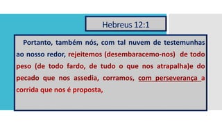 Hebreus 12:1
Portanto, também nós, com tal nuvem de testemunhas
ao nosso redor, rejeitemos (desembaracemo-nos) de todo
peso (de todo fardo, de tudo o que nos atrapalha)e do
pecado que nos assedia, corramos, com perseverança a
corrida que nos é proposta,
 