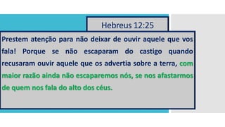 Hebreus 12:25
Prestem atenção para não deixar de ouvir aquele que vos
fala! Porque se não escaparam do castigo quando
recusaram ouvir aquele que os advertia sobre a terra, com
maior razão ainda não escaparemos nós, se nos afastarmos
de quem nos fala do alto dos céus.
 