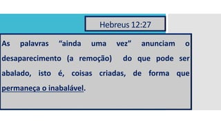 Hebreus 12:27
As palavras “ainda uma vez” anunciam o
desaparecimento (a remoção) do que pode ser
abalado, isto é, coisas criadas, de forma que
permaneça o inabalável.
 