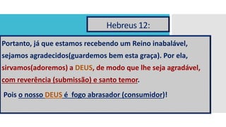 Hebreus 12:
Portanto, já que estamos recebendo um Reino inabalável,
sejamos agradecidos(guardemos bem esta graça). Por ela,
sirvamos(adoremos) a DEUS, de modo que lhe seja agradável,
com reverência (submissão) e santo temor.
Pois o nosso DEUS é fogo abrasador (consumidor)!
 