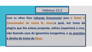 Hebreus 12:2
Com os olhos fixos (olhando firmemente) para o Autor e
Consumador de nossa fé, Jesus,o qual, em troca da
alegria que lhe estava proposta, sofreu (suportou) a cruz,
não fazendo caso da ignomínia (vergonha), e se assentou
à direita do trono de Deus.
 