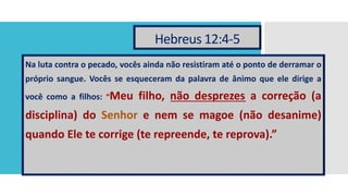 Hebreus 12:4-5
Na luta contra o pecado, vocês ainda não resistiram até o ponto de derramar o
próprio sangue. Vocês se esqueceram da palavra de ânimo que ele dirige a
você como a filhos: “Meu filho, não desprezes a correção (a
disciplina) do Senhor e nem se magoe (não desanime)
quando Ele te corrige (te repreende, te reprova).”
 