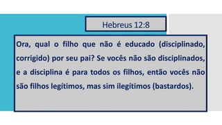 Hebreus 12:8
Ora, qual o filho que não é educado (disciplinado,
corrigido) por seu pai? Se vocês não são disciplinados,
e a disciplina é para todos os filhos, então vocês não
são filhos legítimos, mas sim ilegítimos (bastardos).
 