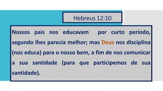 Hebreus 12:10
Nossos pais nos educavam por curto período,
segundo lhes parecia melhor; mas Deus nos disciplina
(nos educa) para o nosso bem, a fim de nos comunicar
a sua santidade (para que participemos de sua
santidade).
 
