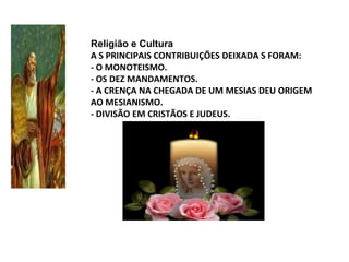 Religião e Cultura
A S PRINCIPAIS CONTRIBUIÇÕES DEIXADA S FORAM:
- O MONOTEISMO.
- OS DEZ MANDAMENTOS.
- A CRENÇA NA CHEGADA DE UM MESIAS DEU ORIGEM
AO MESIANISMO.
- DIVISÃO EM CRISTÃOS E JUDEUS.
 