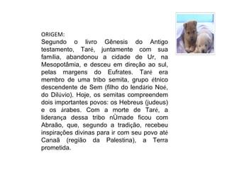 ORIGEM:
Segundo o livro Gênesis do Antigo
testamento, Taré, juntamente com sua
família, abandonou a cidade de Ur, na
Mesopotâmia, e desceu em direção ao sul,
pelas margens do Eufrates. Taré era
membro de uma tribo semita, grupo étnico
descendente de Sem (filho do lendário Noé,
do Dilúvio). Hoje, os semitas compreendem
dois importantes povos: os Hebreus (judeus)
e os árabes. Com a morte de Taré, a
liderança dessa tribo nômade ficou com
Abraão, que, segundo a tradição, recebeu
inspirações divinas para ir com seu povo até
Canaã (região da Palestina), a Terra
prometida.
 