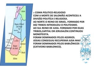 O CISMA POLITICO-RELIGIOSO
COM A MORTE DE SALOMÃO ACONTECEU A
DIVISÃO POLITÍCA E RELIGIOSA.
AO NORTE O REINO DE ISRAEL. FORMADO POR
DEZ TRIBOS INTRODUZIU O POLITEISMO.
AO SUL REINO DE JUDA. FORMADO POR DUAS
TRIBOS,CAPITAL EM JERUSALÉM.CONTINUOU
MONOTEISTA.
FORAM DOMINADOS PELOS ASSIRIOS.
JOSIAS CONSEGUIU RECUPERAR JUDA MAIS
FORAM DOMINADOS PELOS BABILÔNICOS
(CATIVEIRO BABILONICO).
 