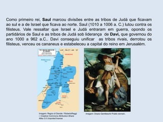Como primeiro rei, Saul marcou divisões entre as tribos de Judá que ficavam
ao sul e a de Israel que ficava ao norte. Saul (1010 a 1006 a. C.) lutou contra os
filisteus. Vale ressaltar que Israel e Judá entraram em guerra, opondo os
partidários de Saul e as tribos de Judá sob liderança de Davi, que governou do
ano 1000 a 962 a.C.. Davi conseguiu unificar as tribos rivais, derrotou os
filisteus, venceu os cananeus e estabeleceu a capital do reino em Jerusalém.
Imagem: Regno di Davide / RobertoReggi
/. Creative Commons Attribution-Share
Alike 3.0 Unported license
Imagem: Orazio Gentileschi/ Public domain.
 
