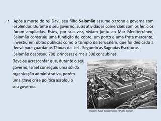 • Após a morte do rei Davi, seu filho Salomão assume o trono e governa com
esplendor. Durante o seu governo, suas atividades comerciais com os fenícios
foram ampliadas. Estes, por sua vez, viviam junto ao Mar Mediterrâneo.
Salomão construiu uma fundição de cobre, um porto e uma frota mercante;
investiu em obras públicas como o templo de Jerusalém, que foi dedicado a
Jeová para guardar as Tábuas da Lei . Segundo as Sagradas Escrituras ,
Salomão desposou 700 princesas e mais 300 concubinas.
Deve-se acrescentar que, durante o seu
governo, Israel conseguiu uma sólida
organização administrativa, porém
uma grave crise política assolou o
seu governo.
Imagem: Autor desconhecido / Public domain.
 