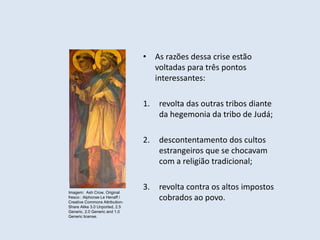 • As razões dessa crise estão
voltadas para três pontos
interessantes:
1. revolta das outras tribos diante
da hegemonia da tribo de Judá;
2. descontentamento dos cultos
estrangeiros que se chocavam
com a religião tradicional;
3. revolta contra os altos impostos
cobrados ao povo.
Imagem: Ash Crow, Original
fresco : Alphonse Le Henaff /
Creative Commons Attribution-
Share Alike 3.0 Unported, 2.5
Generic, 2.0 Generic and 1.0
Generic license.
 