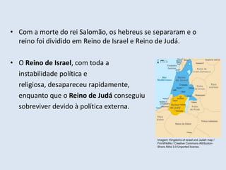 • Com a morte do rei Salomão, os hebreus se separaram e o
reino foi dividido em Reino de Israel e Reino de Judá.
• O Reino de Israel, com toda a
instabilidade política e
religiosa, desapareceu rapidamente,
enquanto que o Reino de Judá conseguiu
sobreviver devido à política externa.
Imagem: Kingdoms of Israel and Judah map /
FinnWikiNo / Creative Commons Attribution-
Share Alike 3.0 Unported license.
 