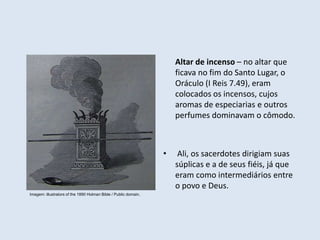 Altar de incenso – no altar que
ficava no fim do Santo Lugar, o
Oráculo (I Reis 7.49), eram
colocados os incensos, cujos
aromas de especiarias e outros
perfumes dominavam o cômodo.
• Ali, os sacerdotes dirigiam suas
súplicas e a de seus fiéis, já que
eram como intermediários entre
o povo e Deus.
Imagem: illustrators of the 1890 Holman Bible / Public domain.
 