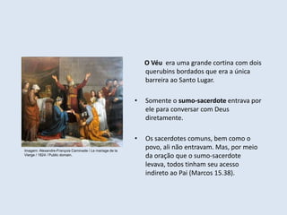 O Véu era uma grande cortina com dois
querubins bordados que era a única
barreira ao Santo Lugar.
• Somente o sumo-sacerdote entrava por
ele para conversar com Deus
diretamente.
• Os sacerdotes comuns, bem como o
povo, ali não entravam. Mas, por meio
da oração que o sumo-sacerdote
levava, todos tinham seu acesso
indireto ao Pai (Marcos 15.38).
Imagem: Alexandre-François Caminade / Le mariage de la
Vierge / 1824 / Public domain.
 