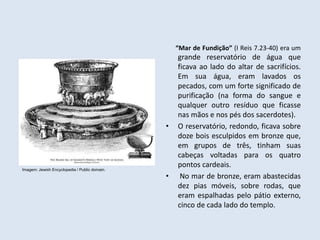“Mar de Fundição” (I Reis 7.23-40) era um
grande reservatório de água que
ficava ao lado do altar de sacrifícios.
Em sua água, eram lavados os
pecados, com um forte significado de
purificação (na forma do sangue e
qualquer outro resíduo que ficasse
nas mãos e nos pés dos sacerdotes).
• O reservatório, redondo, ficava sobre
doze bois esculpidos em bronze que,
em grupos de três, tinham suas
cabeças voltadas para os quatro
pontos cardeais.
• No mar de bronze, eram abastecidas
dez pias móveis, sobre rodas, que
eram espalhadas pelo pátio externo,
cinco de cada lado do templo.
Imagem: Jewish Encyclopedia / Public domain.
 