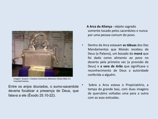 A Arca da Aliança - objeto sagrado
somente tocado pelos sacerdotes e nunca
por uma pessoa comum do povo.
• Dentro da Arca estavam as tábuas dos Dez
Mandamentos que Moisés recebeu de
Deus (a Palavra), um bocado do maná que
foi dado como alimento ao povo no
deserto pela primeira vez (a provisão de
Deus) e a vara de Arão que significava o
reconhecimento de Deus a autoridade
conferida a alguém.
• Sobre a Arca estava o Propiciatório, a
tampa do grande baú, com duas imagens
de querubins voltadas uma para a outra
com as asas esticadas.
Entre os anjos dourados, o sumo-sacerdote
deveria focalizar a presença de Deus, que
falava a ele (Êxodo 25.10-22).
Imagem: Suseno / Creative Commons Attribution-Share Alike 3.0
Unported license.
 