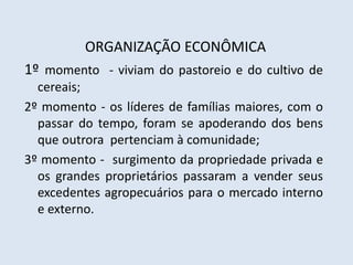 ORGANIZAÇÃO ECONÔMICA
1º momento - viviam do pastoreio e do cultivo de
cereais;
2º momento - os líderes de famílias maiores, com o
passar do tempo, foram se apoderando dos bens
que outrora pertenciam à comunidade;
3º momento - surgimento da propriedade privada e
os grandes proprietários passaram a vender seus
excedentes agropecuários para o mercado interno
e externo.
 