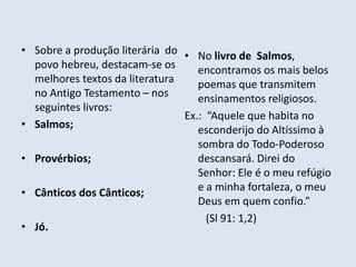 • Sobre a produção literária do
povo hebreu, destacam-se os
melhores textos da literatura
no Antigo Testamento – nos
seguintes livros:
• Salmos;
• Provérbios;
• Cânticos dos Cânticos;
• Jó.
• No livro de Salmos,
encontramos os mais belos
poemas que transmitem
ensinamentos religiosos.
Ex.: “Aquele que habita no
esconderijo do Altíssimo à
sombra do Todo-Poderoso
descansará. Direi do
Senhor: Ele é o meu refúgio
e a minha fortaleza, o meu
Deus em quem confio.”
(Sl 91: 1,2)
 