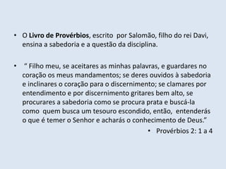 • O Livro de Provérbios, escrito por Salomão, filho do rei Davi,
ensina a sabedoria e a questão da disciplina.
• “ Filho meu, se aceitares as minhas palavras, e guardares no
coração os meus mandamentos; se deres ouvidos à sabedoria
e inclinares o coração para o discernimento; se clamares por
entendimento e por discernimento gritares bem alto, se
procurares a sabedoria como se procura prata e buscá-la
como quem busca um tesouro escondido, então, entenderás
o que é temer o Senhor e acharás o conhecimento de Deus.”
• Provérbios 2: 1 a 4
 