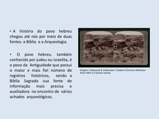 • A história do povo hebreu
chegou até nós por meio de duas
fontes: a Bíblia e a Arqueologia.
• O povo hebreu, também
conhecido por judeu ou israelita, é
o povo da Antiguidade que possui
o maior e mais fiel número de
registros históricos, sendo a
Bíblia Sagrada sua fonte de
informação mais precisa e
auxiliadora no encontro de vários
achados arqueológicos.
Imagem: Underwood & Underwood / Creative Commons Attribution-
Share Alike 2.5 Generic license.
 
